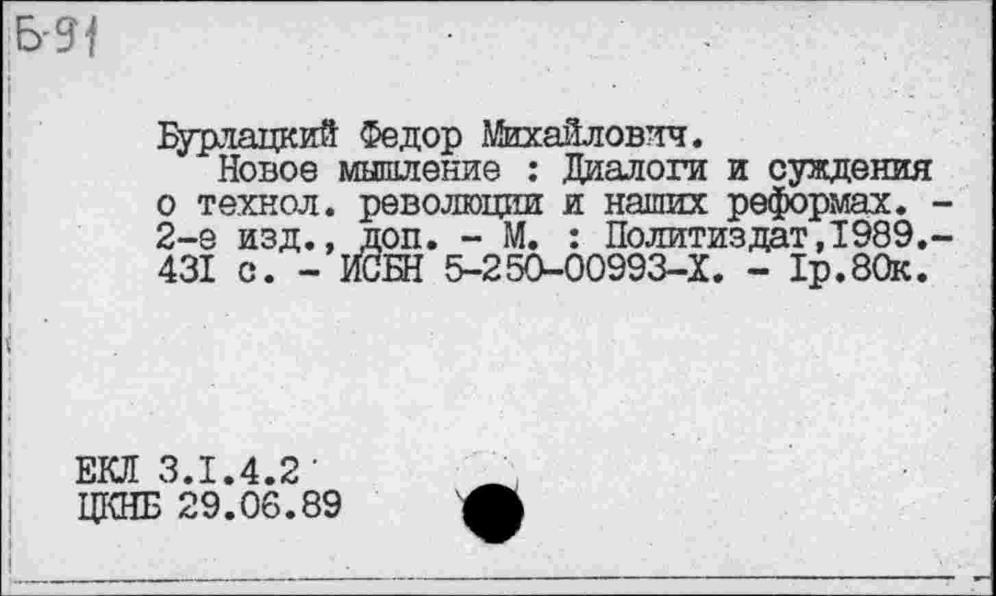 ﻿Бурлацкий Федор Михайлович.
Новое мышление : Диалоги и суждения о технол. революции и наших реформах. 2-е изд., доп. - М. : Политиздат,1989. 431 с. - ИСБН 5-250-00993-Х. - 1р.80к.
ЕКЛ 3.1.4.2' ЦКНБ 29.06.89